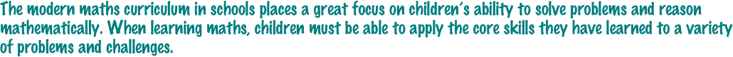 The modern maths curriculum in schools places a great focus on children’s ability to solve problems and reason mathematically. When learning maths, children must be able to apply the core skills they have learned to a variety of problems and challenges. 
